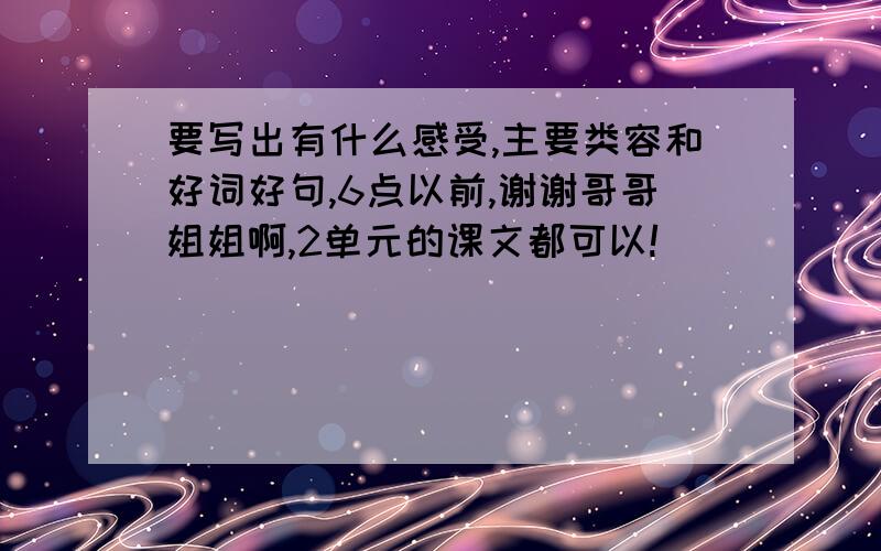 要写出有什么感受,主要类容和好词好句,6点以前,谢谢哥哥姐姐啊,2单元的课文都可以!