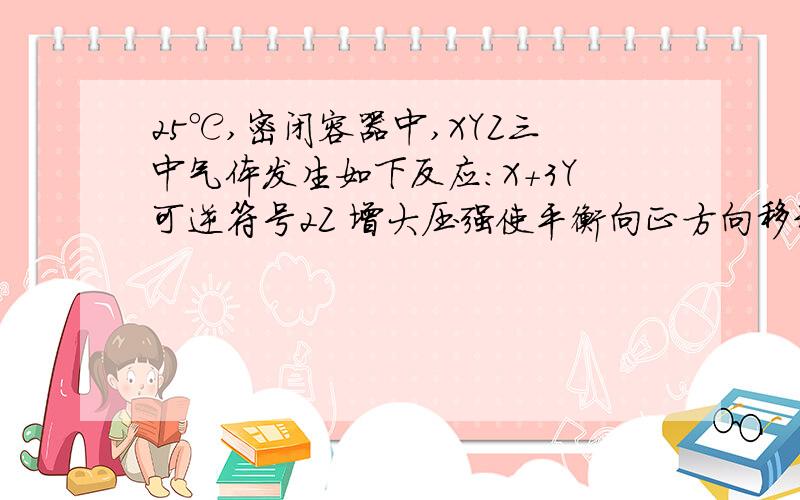 25℃,密闭容器中,XYZ三中气体发生如下反应：X＋3Y可逆符号2Z 增大压强使平衡向正方向移动,增大压强平衡向Z的方向