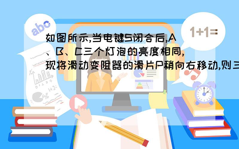 如图所示,当电键S闭合后,A、B、C三个灯泡的亮度相同,现将滑动变阻器的滑片P稍向右移动,则三个灯泡亮度关系为