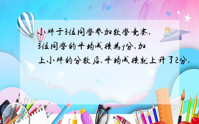 小胖于3位同学参加数学竞赛,3位同学的平均成绩为y分,加上小胖的分数后,平均成绩就上升了2分,