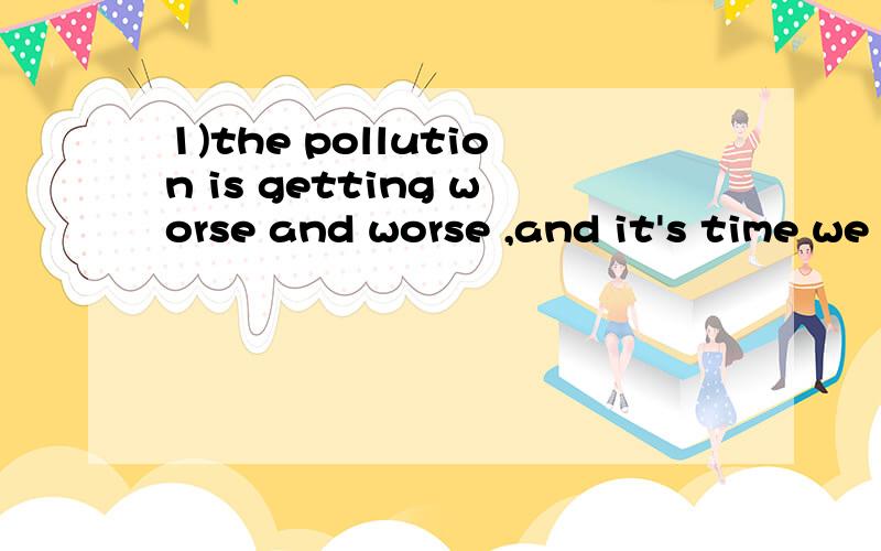 1)the pollution is getting worse and worse ,and it's time we