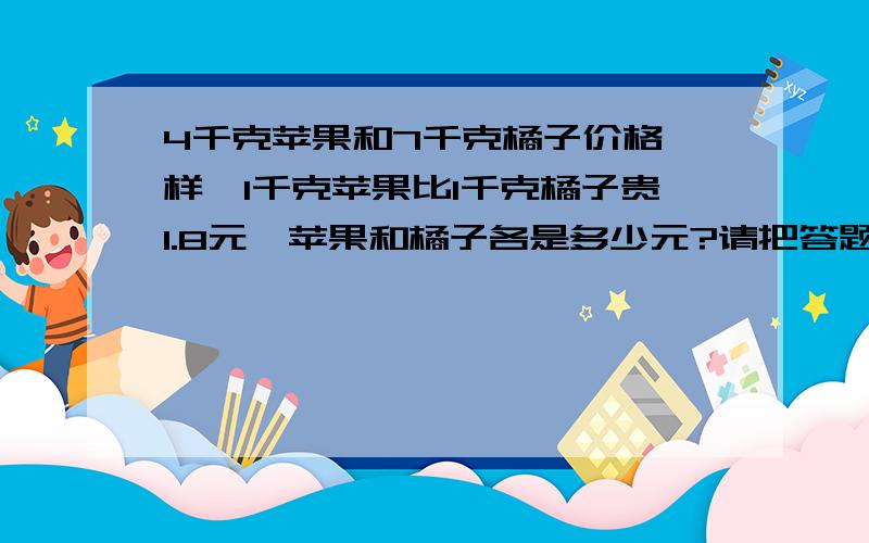 4千克苹果和7千克橘子价格一样,1千克苹果比1千克橘子贵1.8元,苹果和橘子各是多少元?请把答题思路告诉!