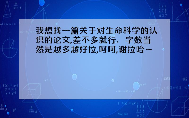 我想找一篇关于对生命科学的认识的论文,差不多就行．字数当然是越多越好拉,呵呵,谢拉哈～