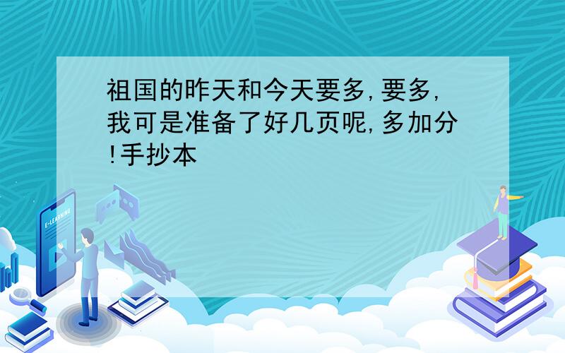 祖国的昨天和今天要多,要多,我可是准备了好几页呢,多加分!手抄本