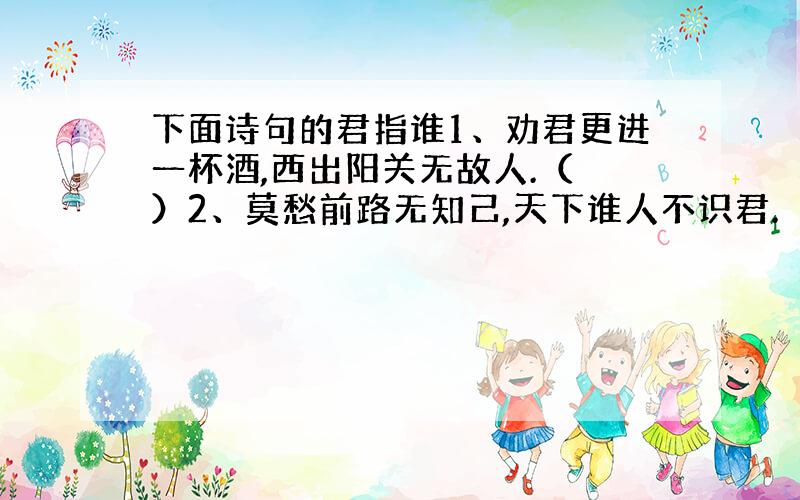 下面诗句的君指谁1、劝君更进一杯酒,西出阳关无故人.（ ）2、莫愁前路无知己,天下谁人不识君.（ ）3、正是江南好风景,