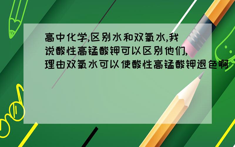 高中化学,区别水和双氧水,我说酸性高锰酸钾可以区别他们,理由双氧水可以使酸性高锰酸钾退色啊