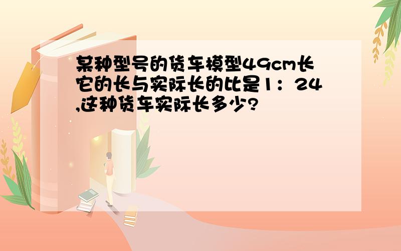 某种型号的货车模型49cm长它的长与实际长的比是1：24,这种货车实际长多少?