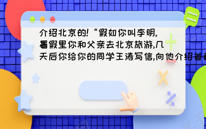 介绍北京的!“假如你叫李明,暑假里你和父亲去北京旅游,几天后你给你的同学王涛写信,向他介绍首都北京的情况.”