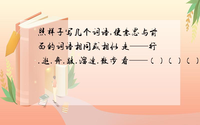 照样子写几个词语,使意思与前面的词语相同或相似 走——行.逛.奔.踱.溜达.散步 看——（）（）（）（）（