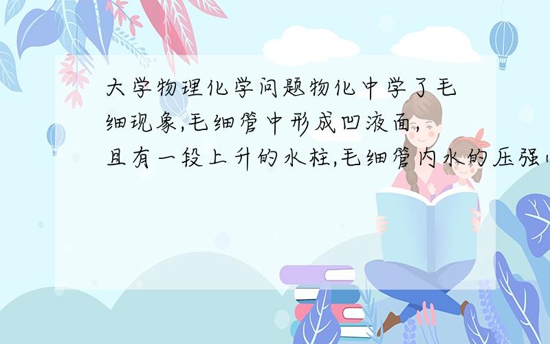 大学物理化学问题物化中学了毛细现象,毛细管中形成凹液面,且有一段上升的水柱,毛细管内水的压强小于管内大气压,那么管内大气