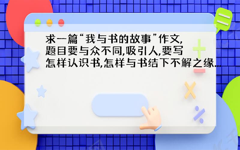 求一篇“我与书的故事”作文,题目要与众不同,吸引人,要写怎样认识书,怎样与书结下不解之缘...