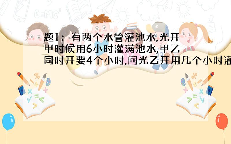 题1：有两个水管灌池水,光开甲时候用6小时灌满池水,甲乙同时开要4个小时,问光乙开用几个小时灌满池水?题2：甲 乙 丙