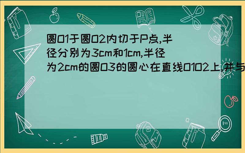 圆O1于圆O2内切于P点,半径分别为3cm和1cm,半径为2cm的圆O3的圆心在直线O1O2上,并与圆O1外切于点P,直