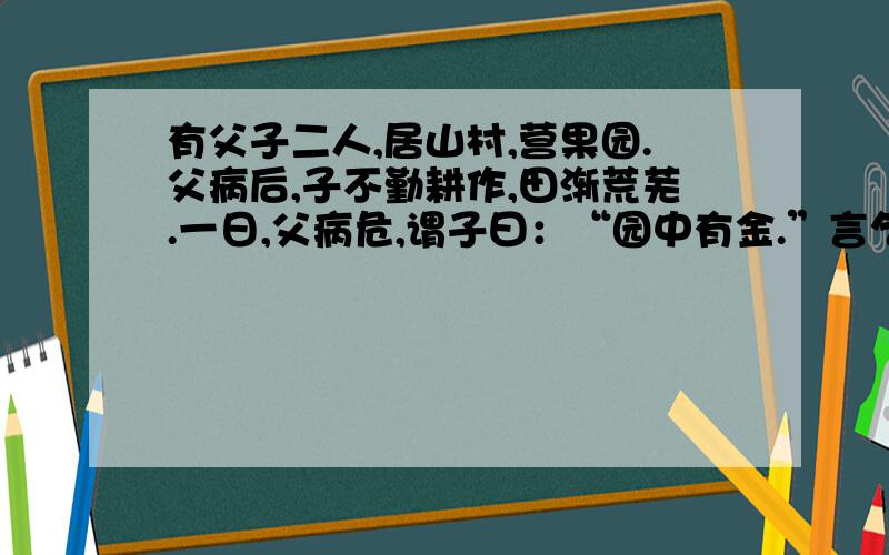 有父子二人,居山村,营果园.父病后,子不勤耕作,田渐荒芜.一日,父病危,谓子曰：“园中有金.”言乞而逝.子翻地寻金,无所