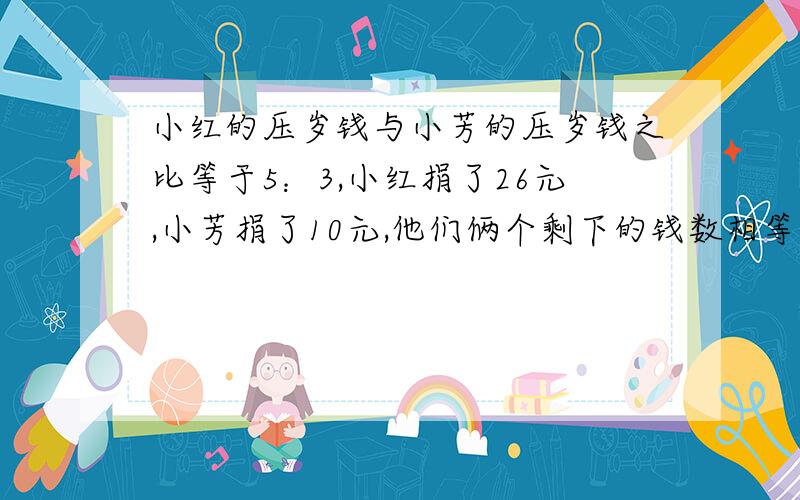 小红的压岁钱与小芳的压岁钱之比等于5：3,小红捐了26元,小芳捐了10元,他们俩个剩下的钱数相等,