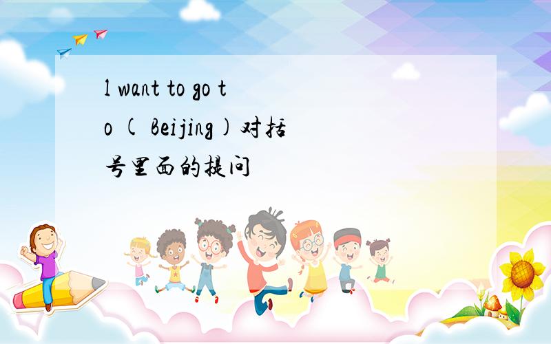 l want to go to ( Beijing)对括号里面的提问