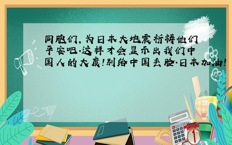 同胞们,为日本大地震祈祷他们平安吧.这样才会显示出我们中国人的大度!别给中国丢脸.日本加油!