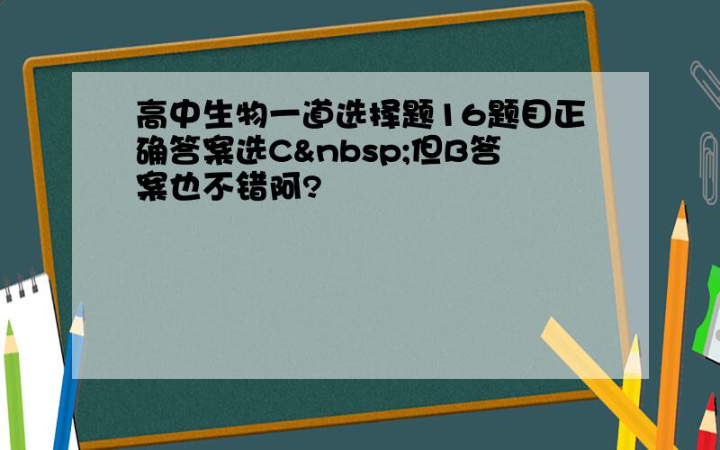 高中生物一道选择题16题目正确答案选C 但B答案也不错阿?