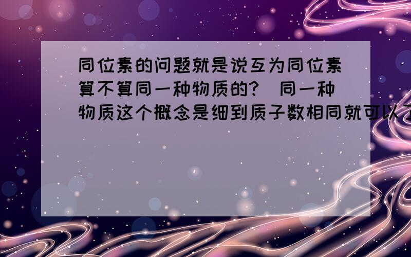 同位素的问题就是说互为同位素算不算同一种物质的?（同一种物质这个概念是细到质子数相同就可以了呢,还是中子数质子数都要相同