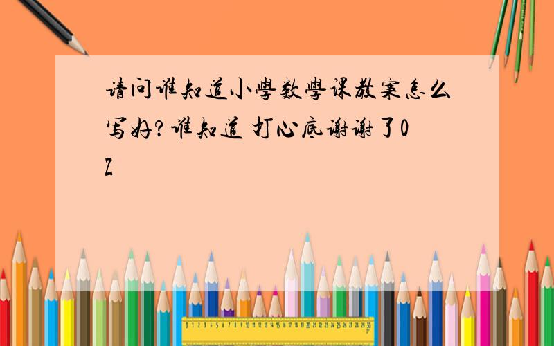 请问谁知道小学数学课教案怎么写好?谁知道 打心底谢谢了0Z