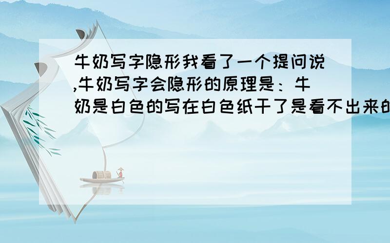 牛奶写字隐形我看了一个提问说,牛奶写字会隐形的原理是：牛奶是白色的写在白色纸干了是看不出来的,但在火里烤下,纸的颜色会变