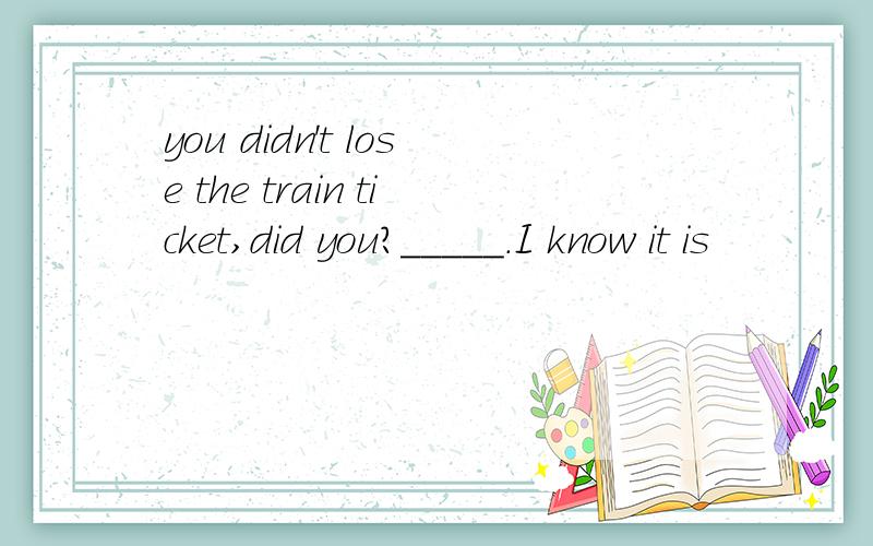 you didn't lose the train ticket,did you?_____.I know it is