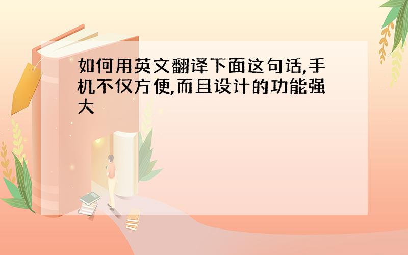 如何用英文翻译下面这句话,手机不仅方便,而且设计的功能强大