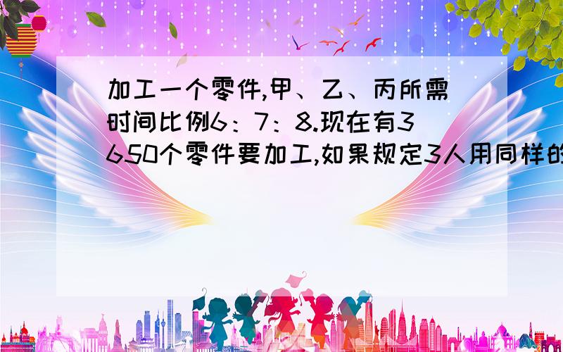 加工一个零件,甲、乙、丙所需时间比例6：7：8.现在有3650个零件要加工,如果规定3人用同样的时间完成...