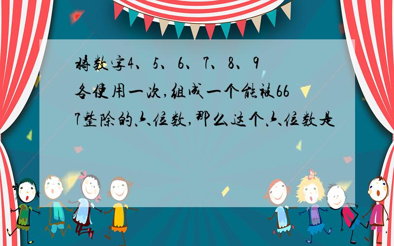 将数字4、5、6、7、8、9各使用一次,组成一个能被667整除的六位数,那么这个六位数是