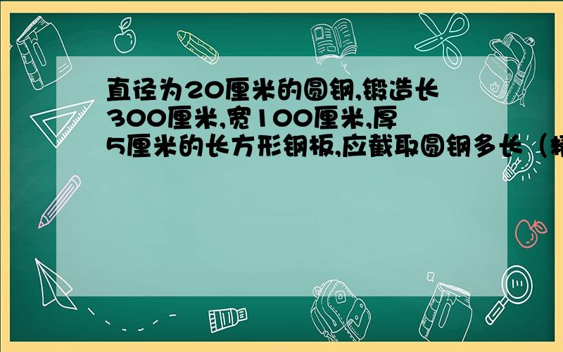 直径为20厘米的圆钢,锻造长300厘米,宽100厘米,厚5厘米的长方形钢板,应截取圆钢多长（精确到0.1厘米）