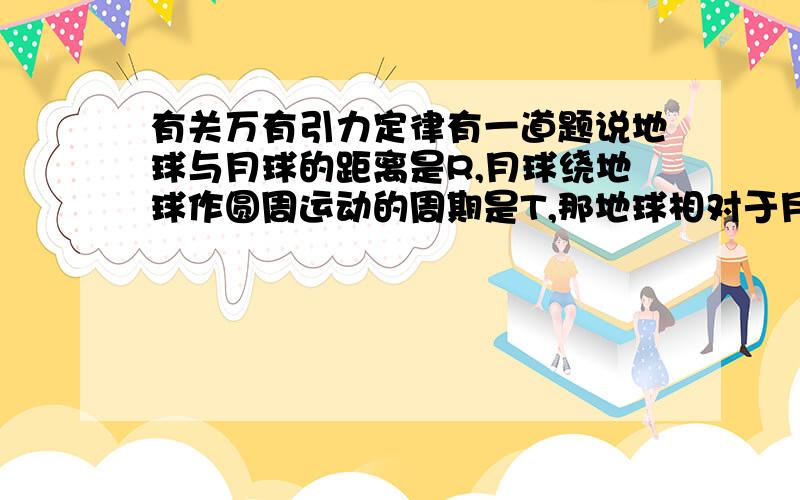 有关万有引力定律有一道题说地球与月球的距离是R,月球绕地球作圆周运动的周期是T,那地球相对于月球的周期也是T,由GM/R