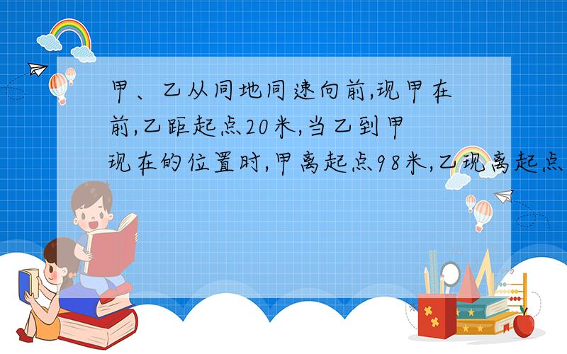 甲、乙从同地同速向前,现甲在前,乙距起点20米,当乙到甲现在的位置时,甲离起点98米,乙现离起点几米?