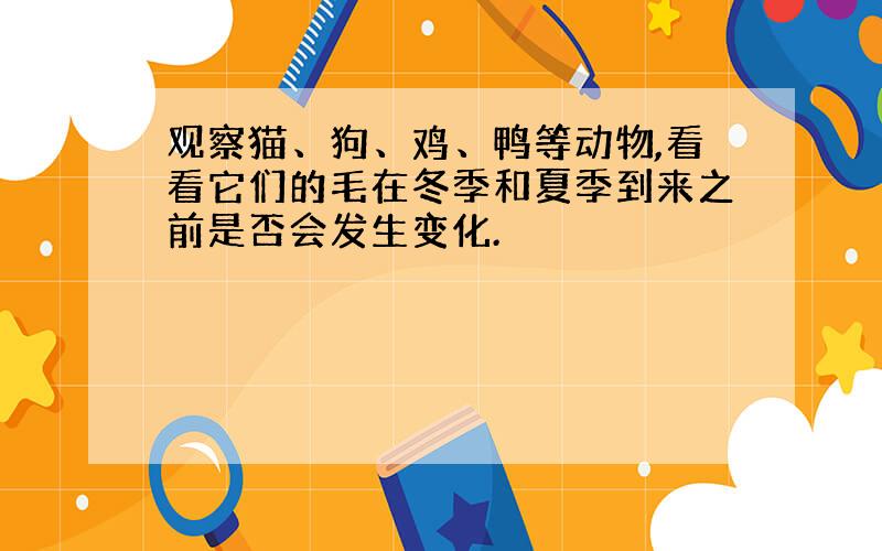 观察猫、狗、鸡、鸭等动物,看看它们的毛在冬季和夏季到来之前是否会发生变化.