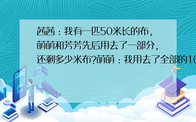 茜茜：我有一匹50米长的布,萌萌和芳芳先后用去了一部分,还剩多少米布?萌萌：我用去了全部的10/3（十分之三）芳芳：我用