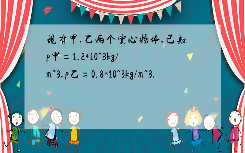 现有甲,乙两个实心物体,已知p甲=1.2*10^3kg/m^3,p乙=0.8*10^3kg/m^3.