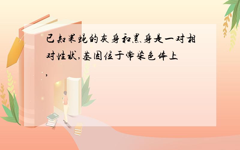 已知果蝇的灰身和黑身是一对相对性状,基因位于常染色体上 ,