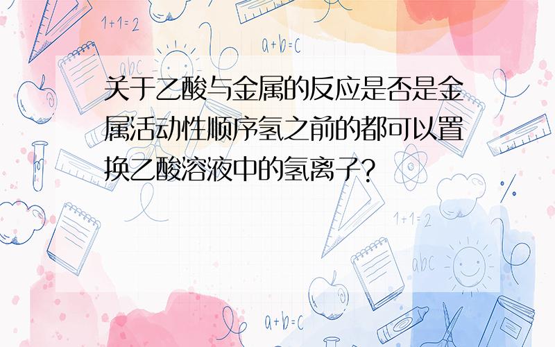 关于乙酸与金属的反应是否是金属活动性顺序氢之前的都可以置换乙酸溶液中的氢离子?