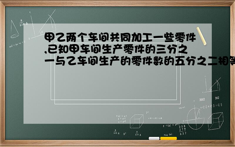 甲乙两个车间共同加工一些零件,已知甲车间生产零件的三分之一与乙车间生产的零件数的五分之二相等.完