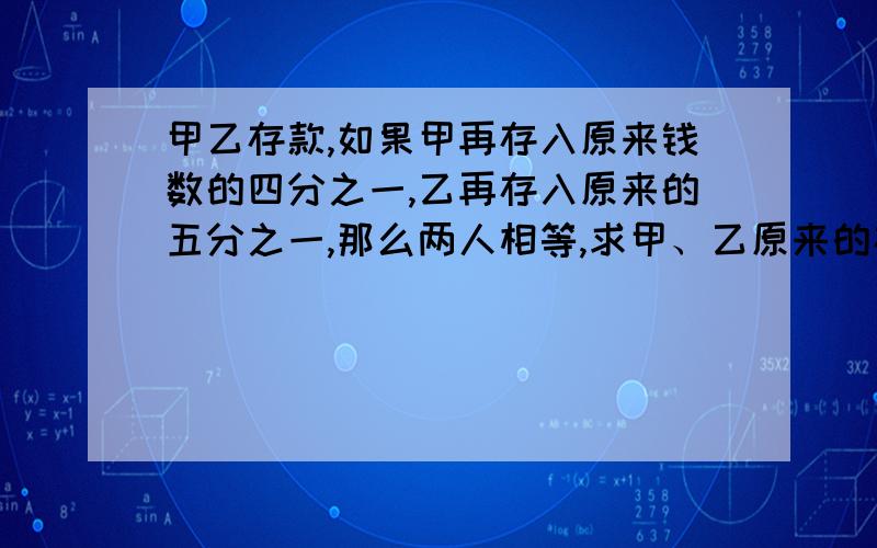 甲乙存款,如果甲再存入原来钱数的四分之一,乙再存入原来的五分之一,那么两人相等,求甲、乙原来的存款