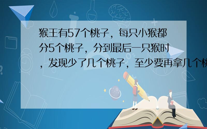 猴王有57个桃子，每只小猴都分5个桃子，分到最后一只猴时，发现少了几个桃子，至少要再拿几个桃子，才刚好够分？小猴共有几只