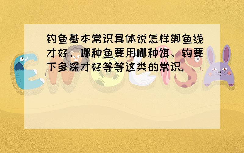 钓鱼基本常识具体说怎样绑鱼线才好、哪种鱼要用哪种饵、钩要下多深才好等等这类的常识.