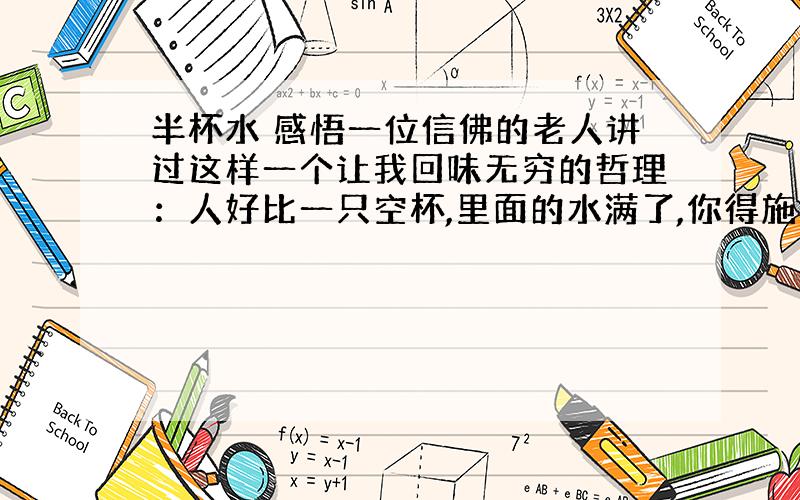 半杯水 感悟一位信佛的老人讲过这样一个让我回味无穷的哲理：人好比一只空杯,里面的水满了,你得施一半给人家.待杯子里又满了