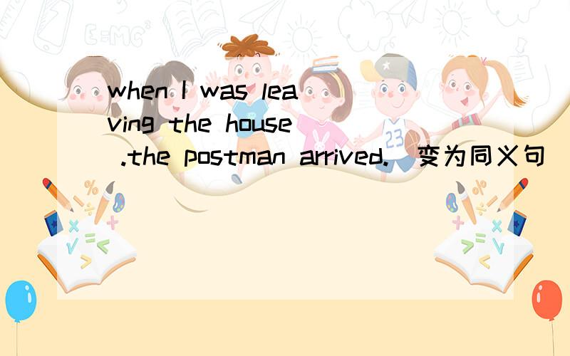 when I was leaving the house .the postman arrived.(变为同义句）