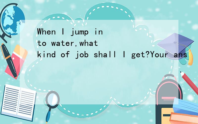 When I jump into water,what kind of job shall I get?Your ans