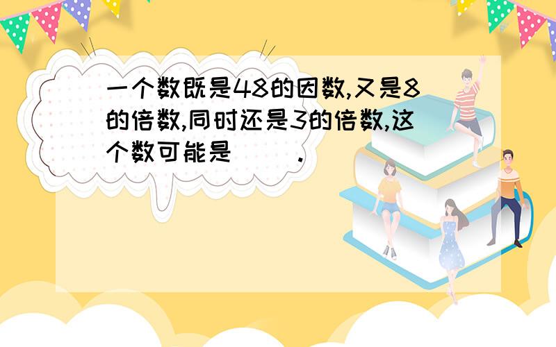 一个数既是48的因数,又是8的倍数,同时还是3的倍数,这个数可能是（ ）.