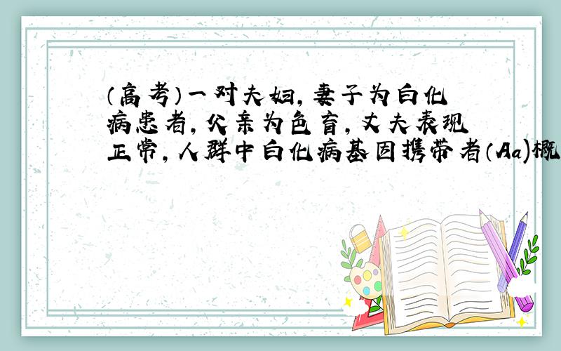 （高考）一对夫妇,妻子为白化病患者,父亲为色盲,丈夫表现正常,人群中白化病基因携带者（Aa)概率4%,...