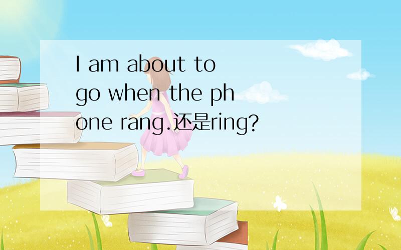 I am about to go when the phone rang.还是ring?