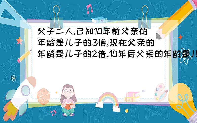 父子二人,已知10年前父亲的年龄是儿子的3倍,现在父亲的年龄是儿子的2倍.10年后父亲的年龄是儿子的几倍?(要用两元一次