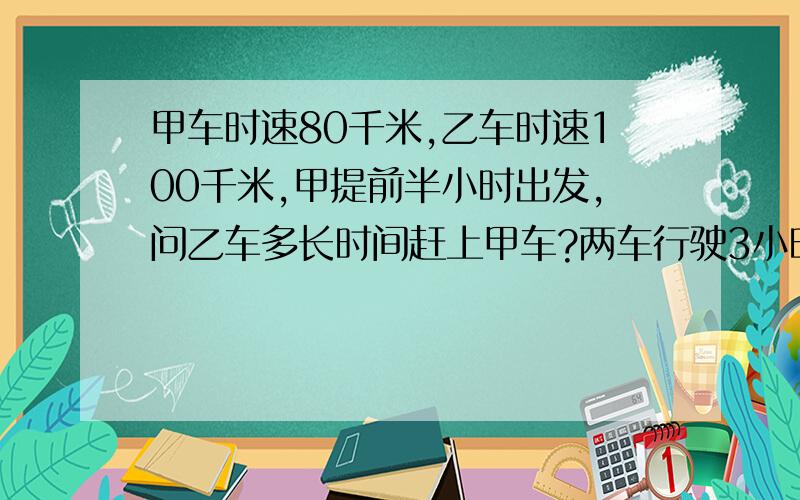 甲车时速80千米,乙车时速100千米,甲提前半小时出发,问乙车多长时间赶上甲车?两车行驶3小时后所处的位置,谁在前,谁在