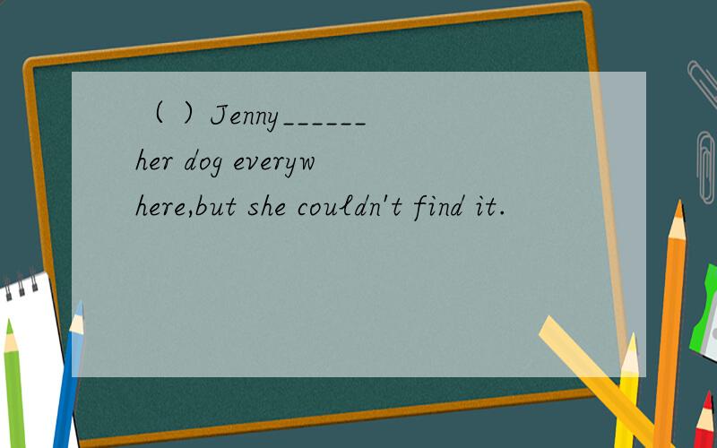 （ ）Jenny______her dog everywhere,but she couldn't find it.